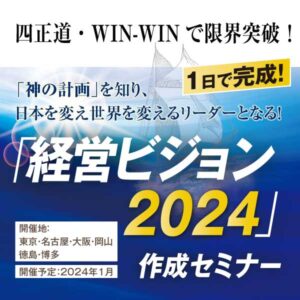 「神の計画」を知り、 日本を変え世界を変えるリーダーとなる！ 1日で完成! ｢経営ビジョン2024｣作成セミナー 開催地：東京・名古屋・大阪・岡山・徳島・博多 開催予定：2024年1月