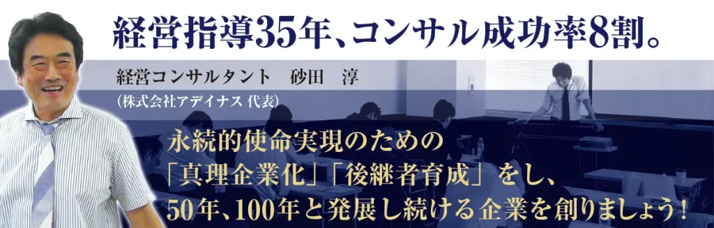 経営指導35年、コンサル成功率8割。 笑顔の経営コンサルタント　砂田　淳 （株式会社アデイナス 代表） 永続的使命実現のための 「真理企業化」「後継者育成」をし、 50年､100年と発展し続ける企業を創りましょう!