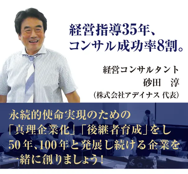 経営指導35年、コンサル成功率8割。 笑顔の経営コンサルタント　砂田　淳 （株式会社アデイナス 代表） 永続的使命実現のための 「真理企業化」「後継者育成」をし、 50年､100年と発展し続ける企業を創りましょう!